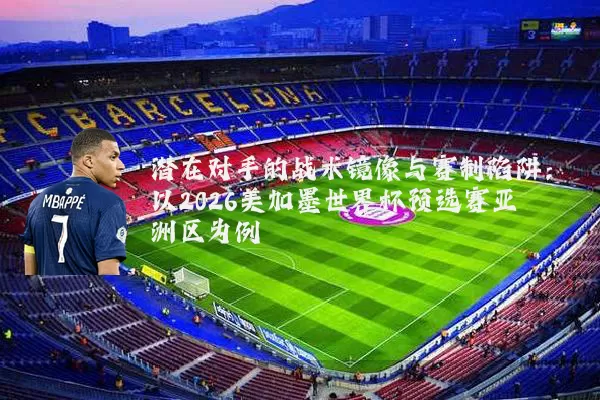潜在对手的战术镜像与赛制陷阱：以2026美加墨世界杯预选赛亚洲区为例
