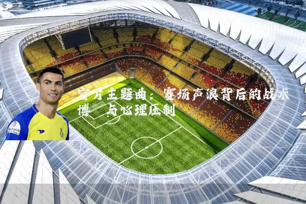 官方主题曲:赛场声浪背后的战术博弈与心理压制
